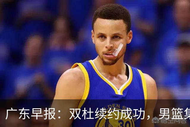 广东早报：双杜续约成功，男篮集训名单发布，上海欲挖焦泊乔？